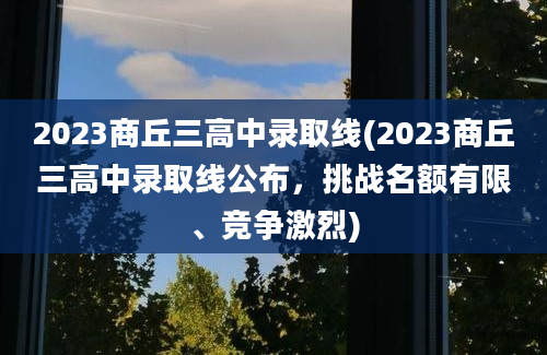 2023商丘三高中录取线(2023商丘三高中录取线公布，挑战名额有限、竞争激烈)