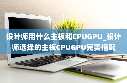 设计师用什么主板和CPUGPU_设计师选择的主板CPUGPU完美搭配